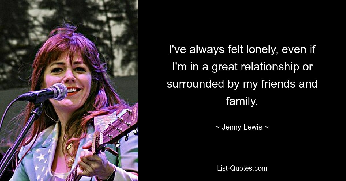 I've always felt lonely, even if I'm in a great relationship or surrounded by my friends and family. — © Jenny Lewis