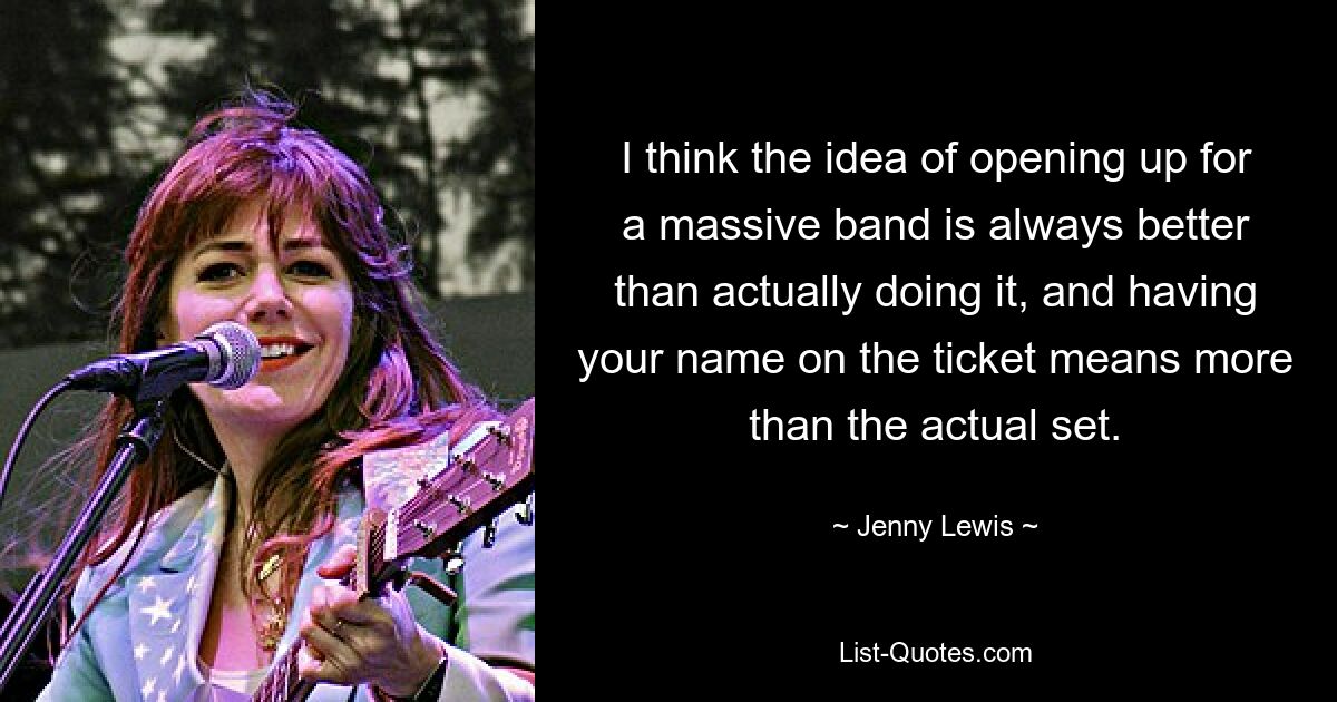 I think the idea of opening up for a massive band is always better than actually doing it, and having your name on the ticket means more than the actual set. — © Jenny Lewis