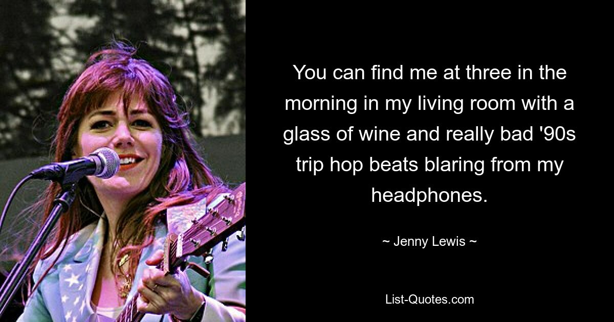 You can find me at three in the morning in my living room with a glass of wine and really bad '90s trip hop beats blaring from my headphones. — © Jenny Lewis