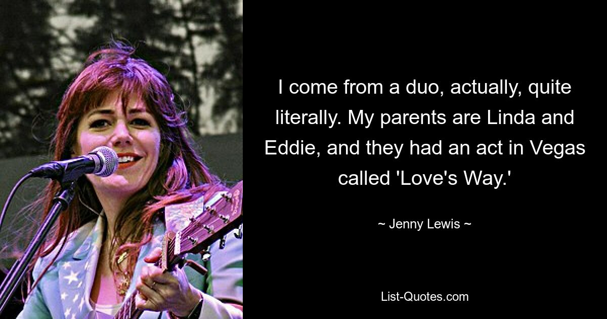 I come from a duo, actually, quite literally. My parents are Linda and Eddie, and they had an act in Vegas called 'Love's Way.' — © Jenny Lewis