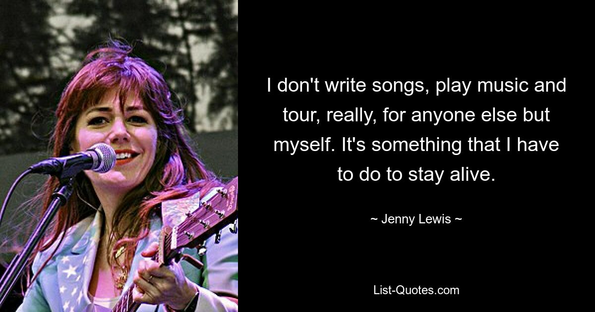 I don't write songs, play music and tour, really, for anyone else but myself. It's something that I have to do to stay alive. — © Jenny Lewis