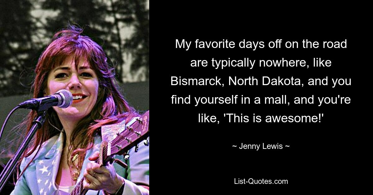 My favorite days off on the road are typically nowhere, like Bismarck, North Dakota, and you find yourself in a mall, and you're like, 'This is awesome!' — © Jenny Lewis