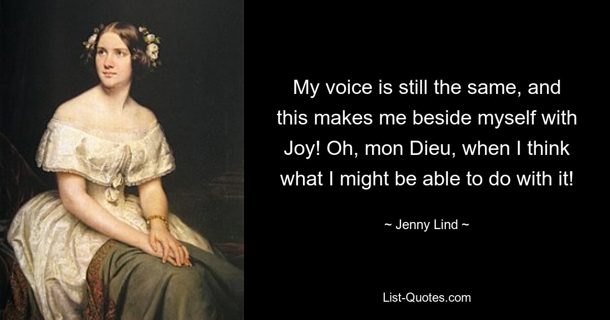 My voice is still the same, and this makes me beside myself with Joy! Oh, mon Dieu, when I think what I might be able to do with it! — © Jenny Lind