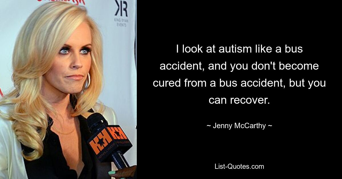 I look at autism like a bus accident, and you don't become cured from a bus accident, but you can recover. — © Jenny McCarthy