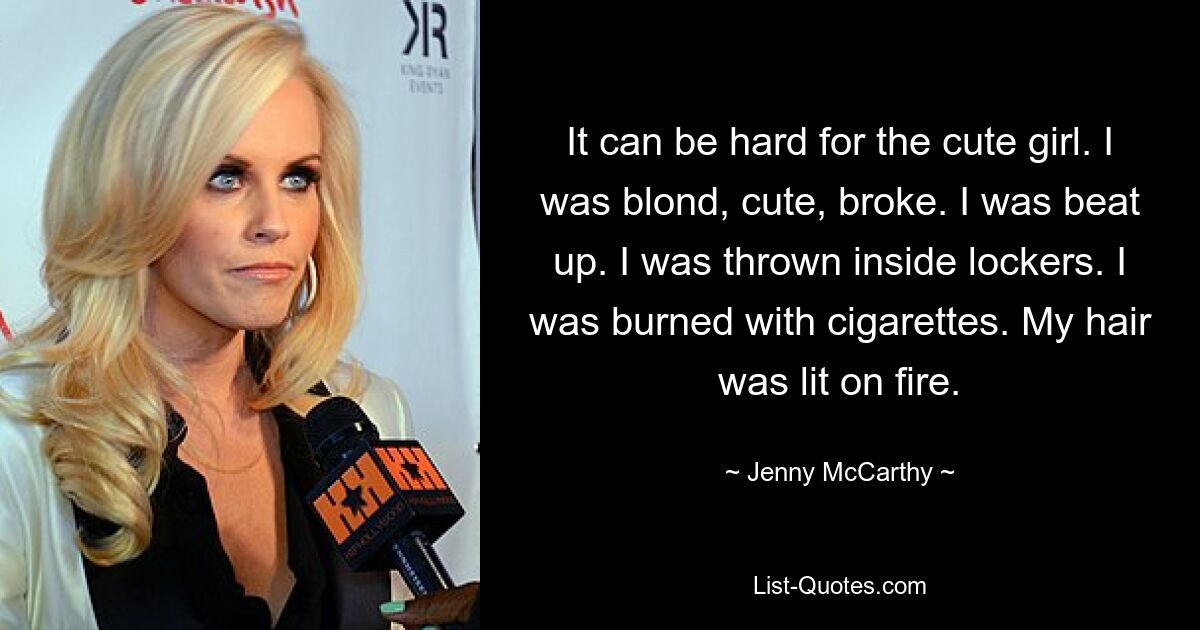 It can be hard for the cute girl. I was blond, cute, broke. I was beat up. I was thrown inside lockers. I was burned with cigarettes. My hair was lit on fire. — © Jenny McCarthy