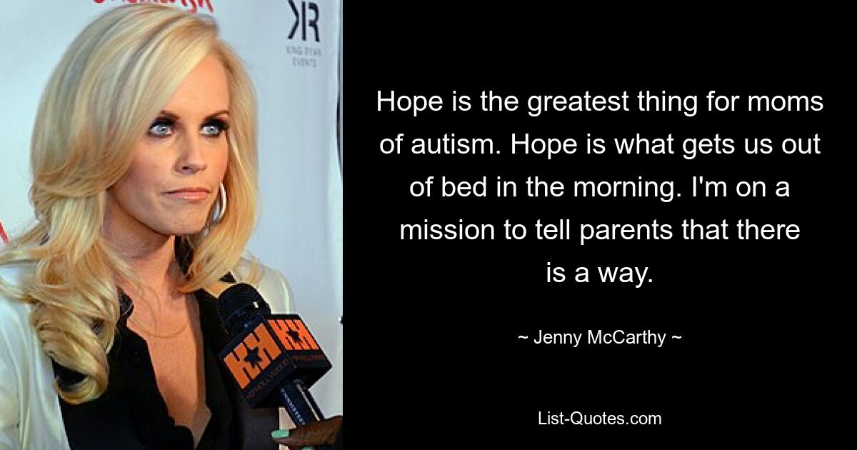 Hope is the greatest thing for moms of autism. Hope is what gets us out of bed in the morning. I'm on a mission to tell parents that there is a way. — © Jenny McCarthy