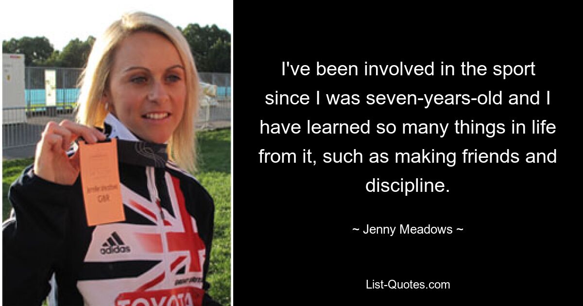 I've been involved in the sport since I was seven-years-old and I have learned so many things in life from it, such as making friends and discipline. — © Jenny Meadows