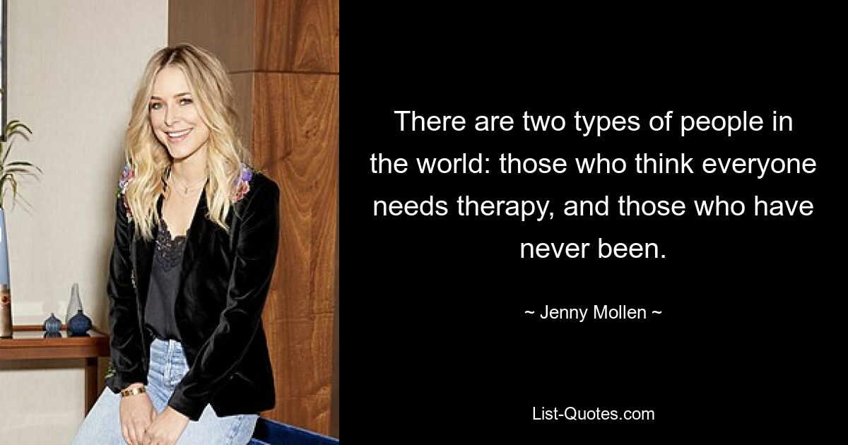 There are two types of people in the world: those who think everyone needs therapy, and those who have never been. — © Jenny Mollen