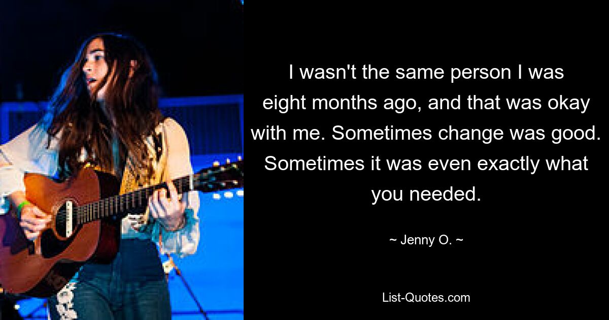 I wasn't the same person I was eight months ago, and that was okay with me. Sometimes change was good. Sometimes it was even exactly what you needed. — © Jenny O.