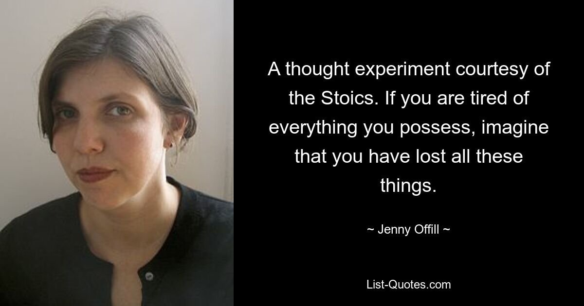 A thought experiment courtesy of the Stoics. If you are tired of everything you possess, imagine that you have lost all these things. — © Jenny Offill