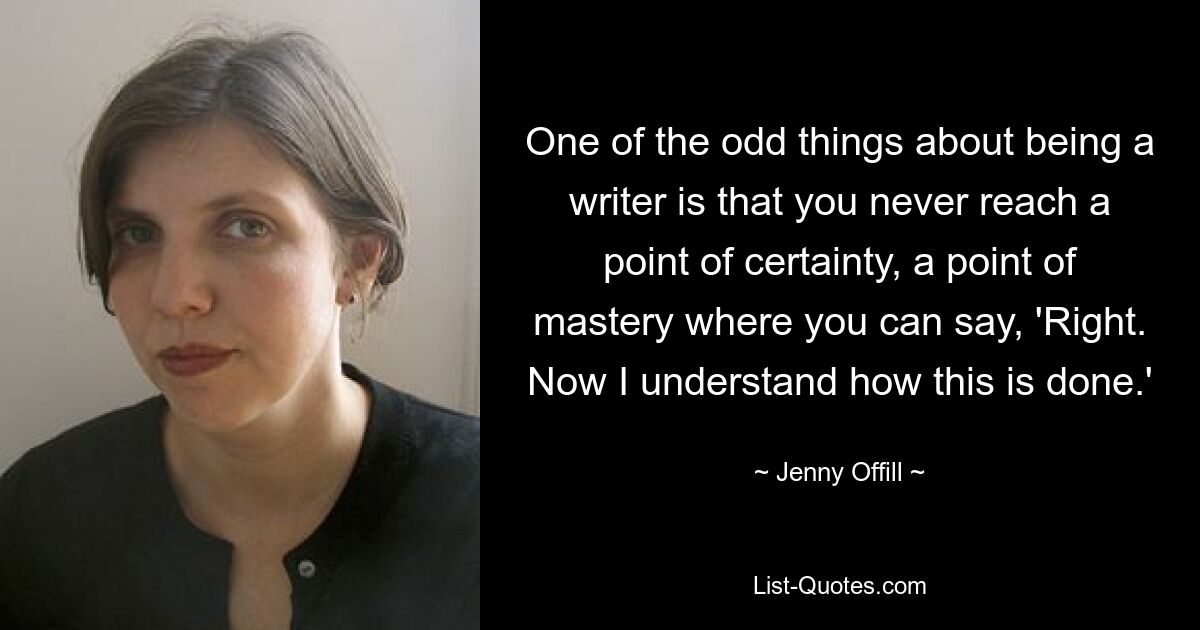 One of the odd things about being a writer is that you never reach a point of certainty, a point of mastery where you can say, 'Right. Now I understand how this is done.' — © Jenny Offill