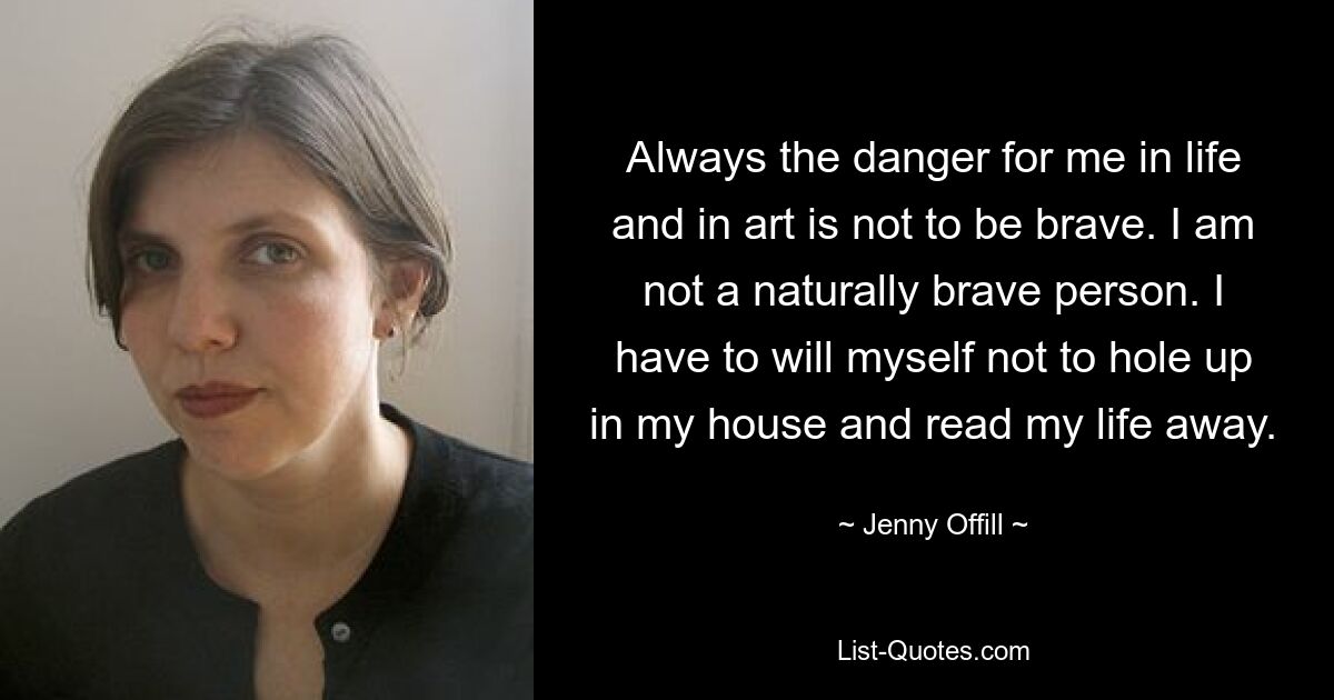 Always the danger for me in life and in art is not to be brave. I am not a naturally brave person. I have to will myself not to hole up in my house and read my life away. — © Jenny Offill