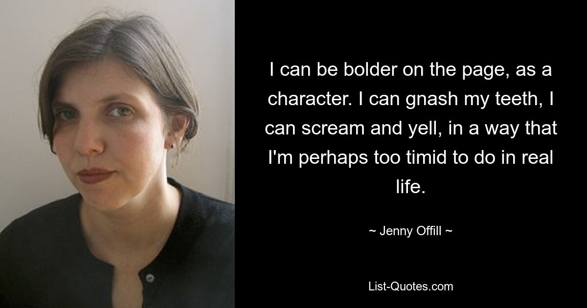 I can be bolder on the page, as a character. I can gnash my teeth, I can scream and yell, in a way that I'm perhaps too timid to do in real life. — © Jenny Offill