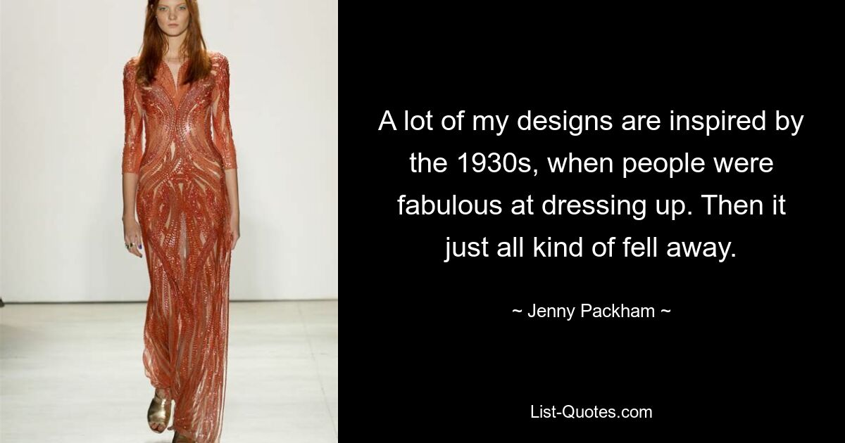 A lot of my designs are inspired by the 1930s, when people were fabulous at dressing up. Then it just all kind of fell away. — © Jenny Packham