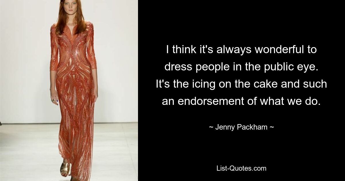 I think it's always wonderful to dress people in the public eye. It's the icing on the cake and such an endorsement of what we do. — © Jenny Packham