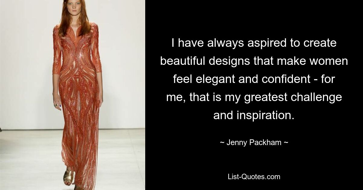 I have always aspired to create beautiful designs that make women feel elegant and confident - for me, that is my greatest challenge and inspiration. — © Jenny Packham