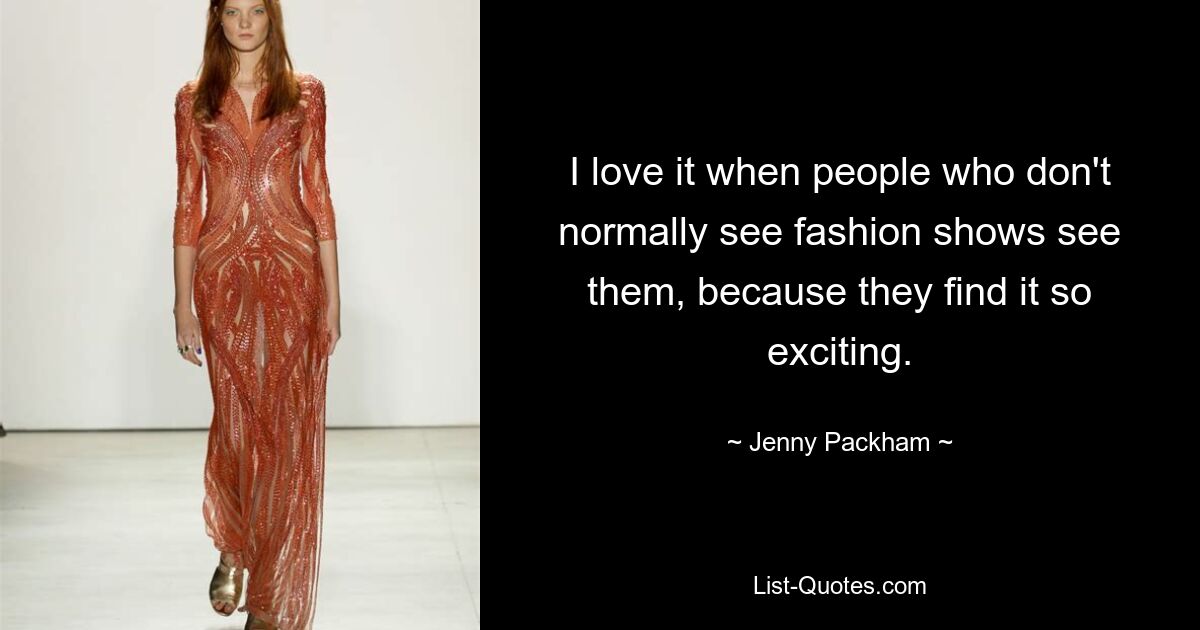 I love it when people who don't normally see fashion shows see them, because they find it so exciting. — © Jenny Packham