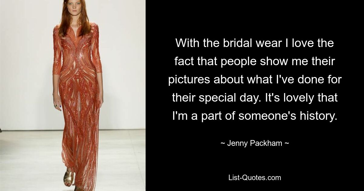 With the bridal wear I love the fact that people show me their pictures about what I've done for their special day. It's lovely that I'm a part of someone's history. — © Jenny Packham