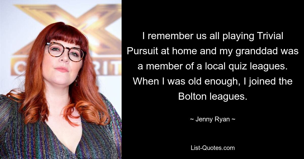 I remember us all playing Trivial Pursuit at home and my granddad was a member of a local quiz leagues. When I was old enough, I joined the Bolton leagues. — © Jenny Ryan