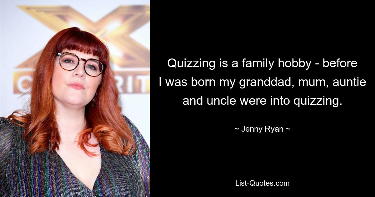 Quizzing is a family hobby - before I was born my granddad, mum, auntie and uncle were into quizzing. — © Jenny Ryan