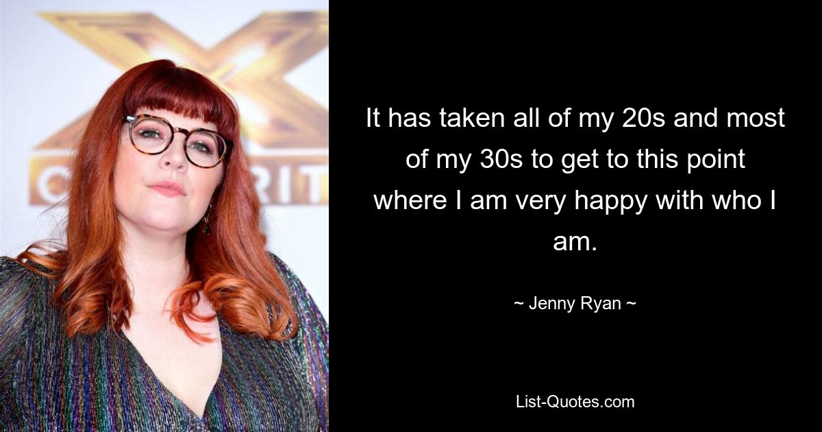 It has taken all of my 20s and most of my 30s to get to this point where I am very happy with who I am. — © Jenny Ryan