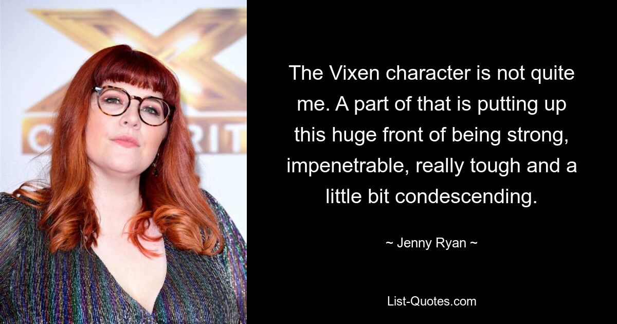 The Vixen character is not quite me. A part of that is putting up this huge front of being strong, impenetrable, really tough and a little bit condescending. — © Jenny Ryan