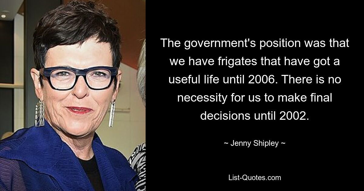 The government's position was that we have frigates that have got a useful life until 2006. There is no necessity for us to make final decisions until 2002. — © Jenny Shipley