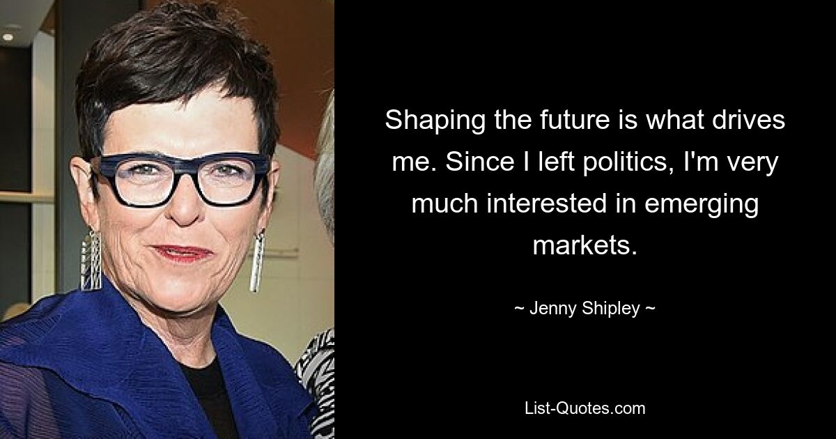 Shaping the future is what drives me. Since I left politics, I'm very much interested in emerging markets. — © Jenny Shipley