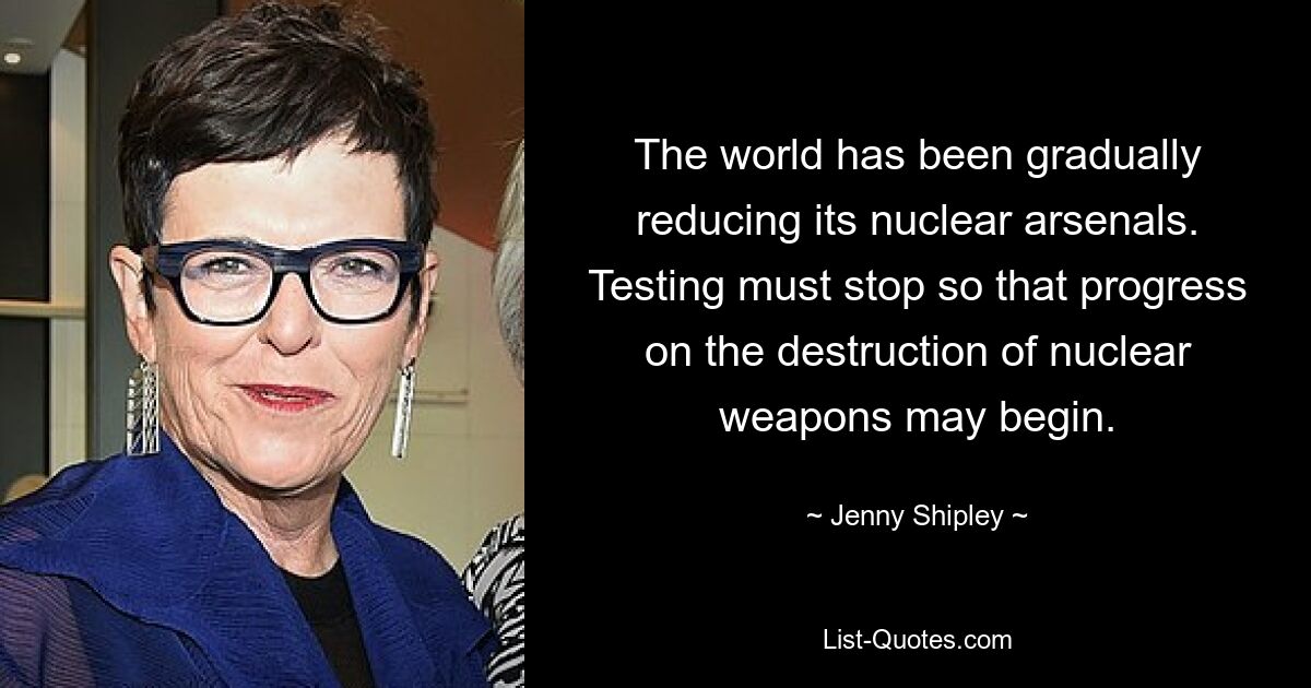 The world has been gradually reducing its nuclear arsenals. Testing must stop so that progress on the destruction of nuclear weapons may begin. — © Jenny Shipley