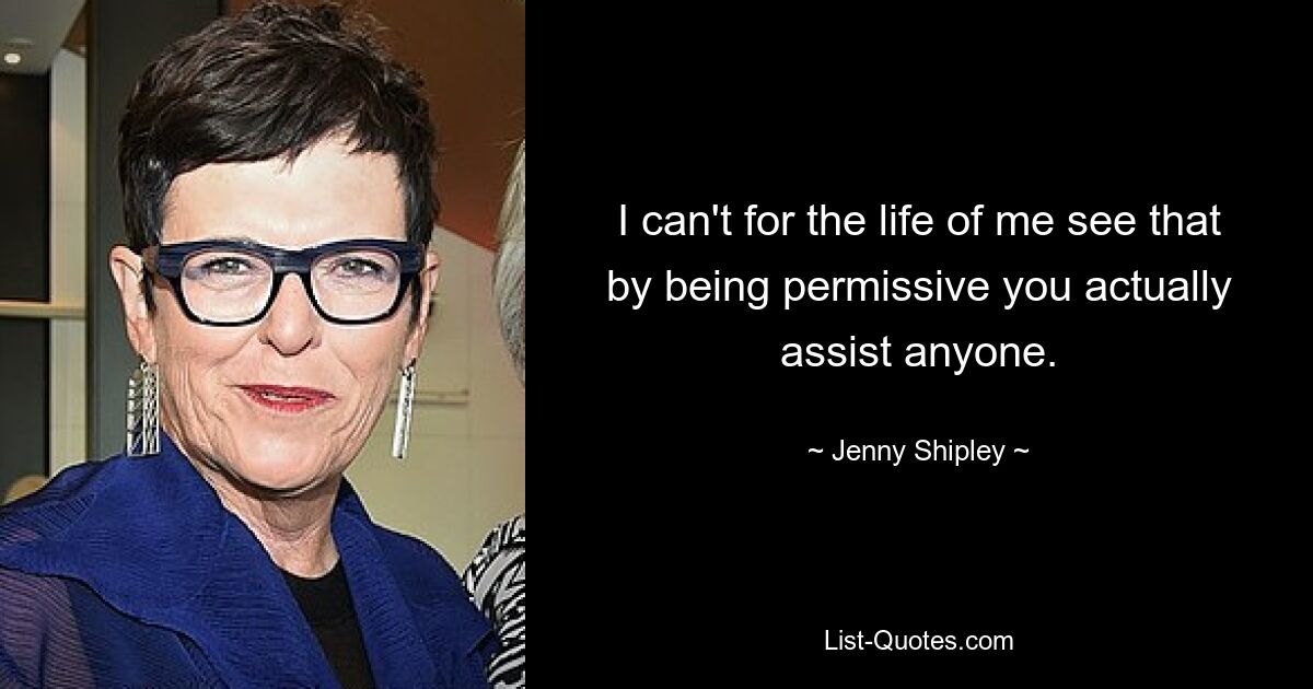 I can't for the life of me see that by being permissive you actually assist anyone. — © Jenny Shipley