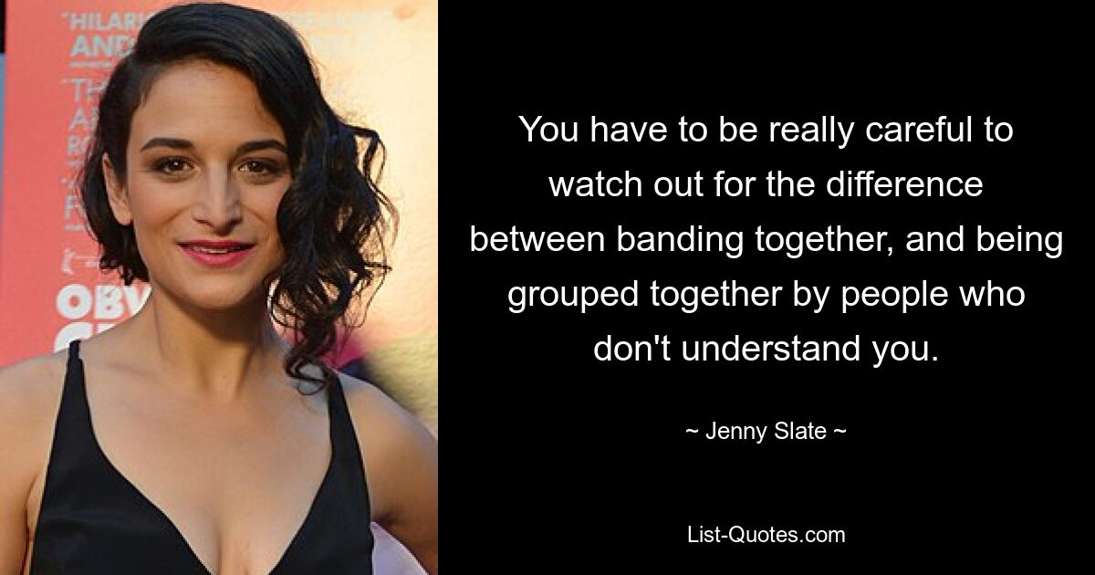 You have to be really careful to watch out for the difference between banding together, and being grouped together by people who don't understand you. — © Jenny Slate