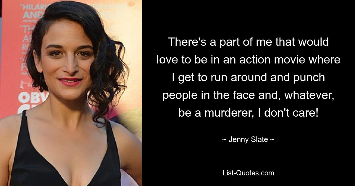 There's a part of me that would love to be in an action movie where I get to run around and punch people in the face and, whatever, be a murderer, I don't care! — © Jenny Slate