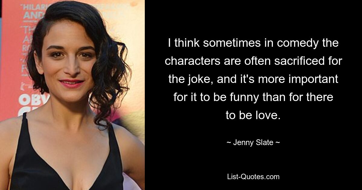 I think sometimes in comedy the characters are often sacrificed for the joke, and it's more important for it to be funny than for there to be love. — © Jenny Slate