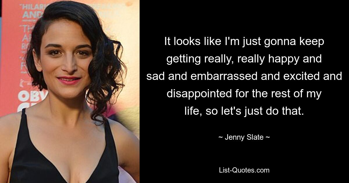 It looks like I'm just gonna keep getting really, really happy and sad and embarrassed and excited and disappointed for the rest of my life, so let's just do that. — © Jenny Slate