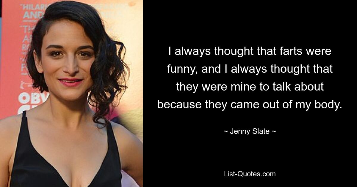 I always thought that farts were funny, and I always thought that they were mine to talk about because they came out of my body. — © Jenny Slate