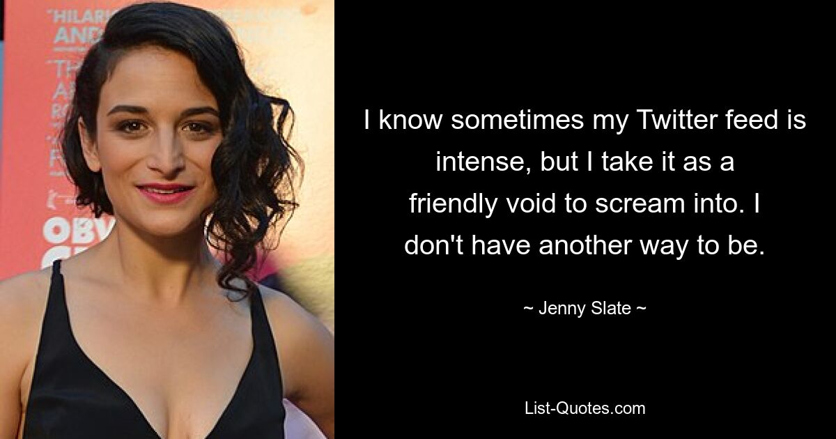 I know sometimes my Twitter feed is intense, but I take it as a friendly void to scream into. I don't have another way to be. — © Jenny Slate