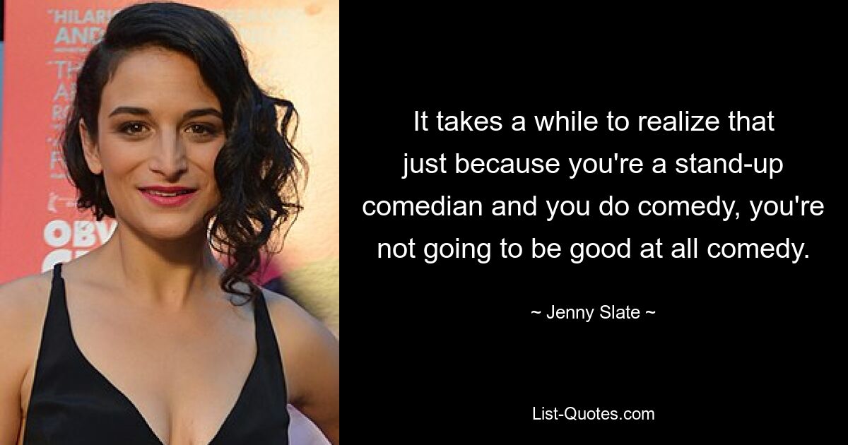 It takes a while to realize that just because you're a stand-up comedian and you do comedy, you're not going to be good at all comedy. — © Jenny Slate