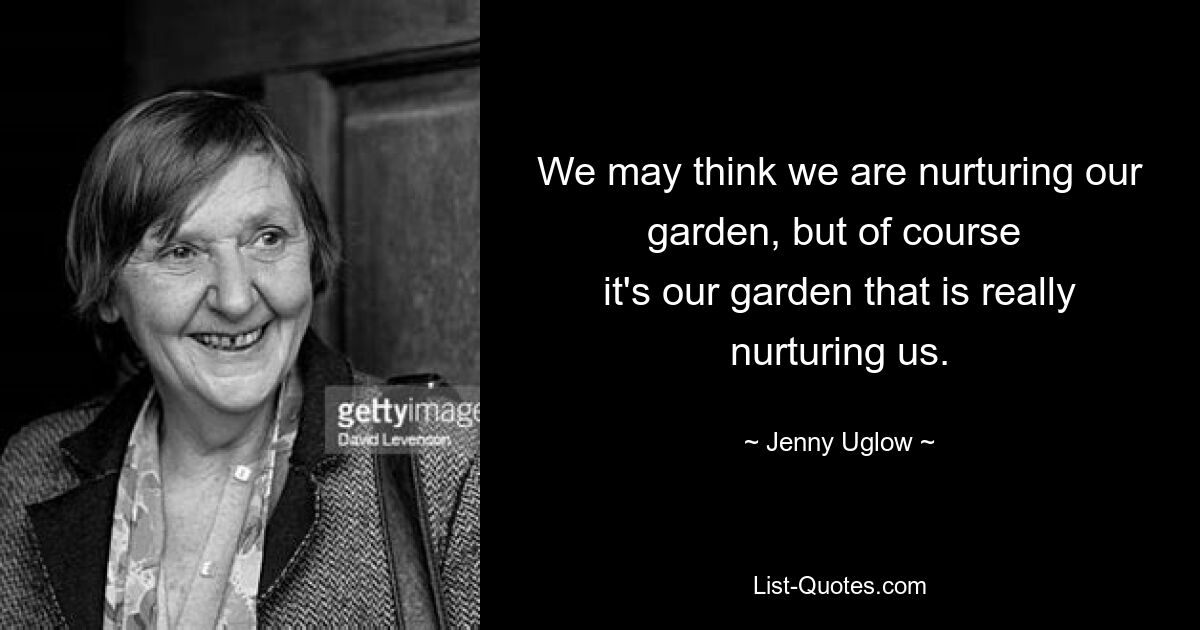 We may think we are nurturing our garden, but of course 
it's our garden that is really nurturing us. — © Jenny Uglow