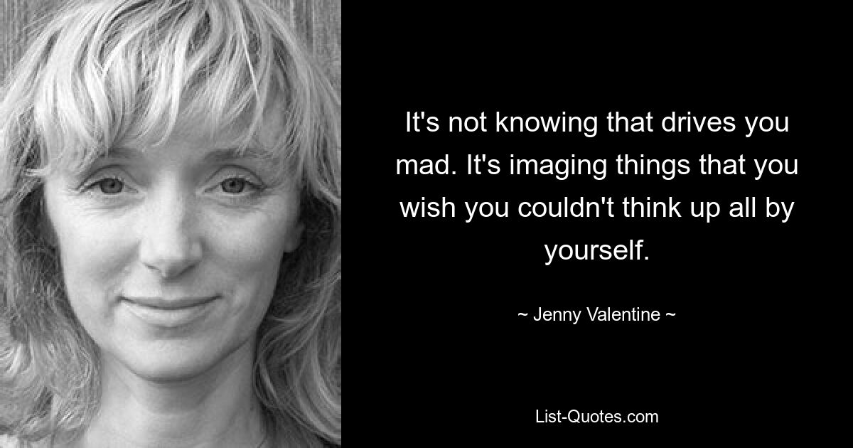 It's not knowing that drives you mad. It's imaging things that you wish you couldn't think up all by yourself. — © Jenny Valentine