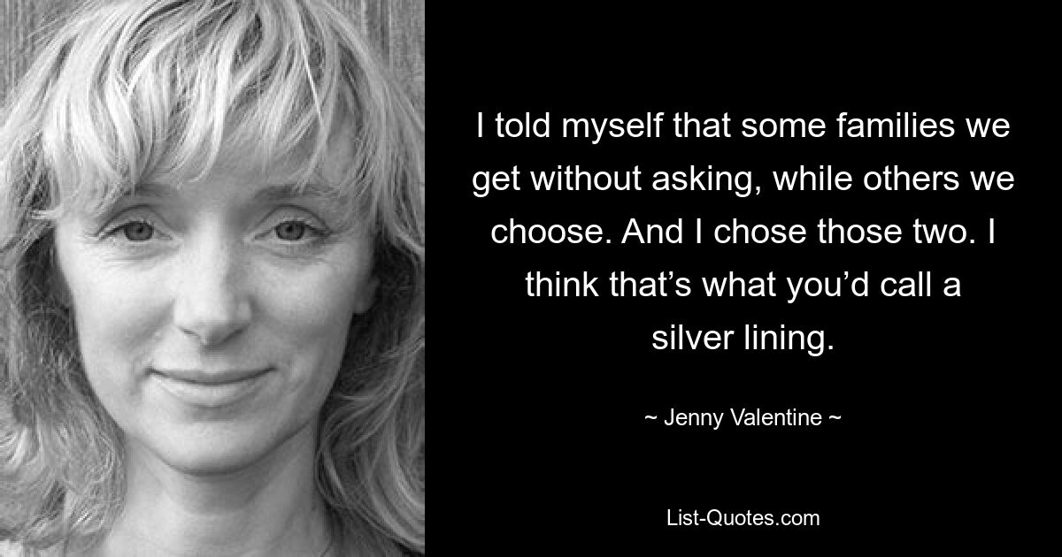 I told myself that some families we get without asking, while others we choose. And I chose those two. I think that’s what you’d call a silver lining. — © Jenny Valentine