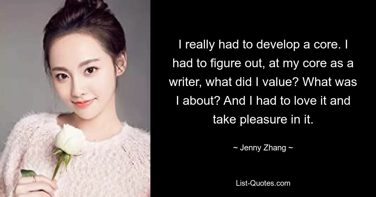 I really had to develop a core. I had to figure out, at my core as a writer, what did I value? What was I about? And I had to love it and take pleasure in it. — © Jenny Zhang