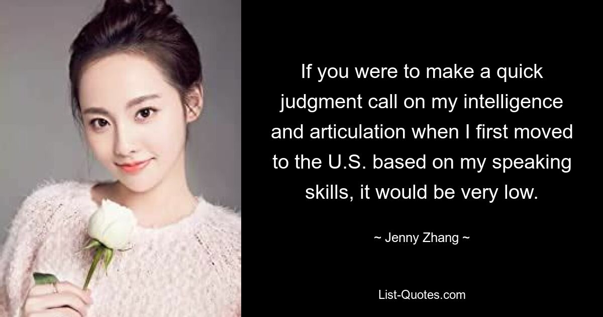 If you were to make a quick judgment call on my intelligence and articulation when I first moved to the U.S. based on my speaking skills, it would be very low. — © Jenny Zhang