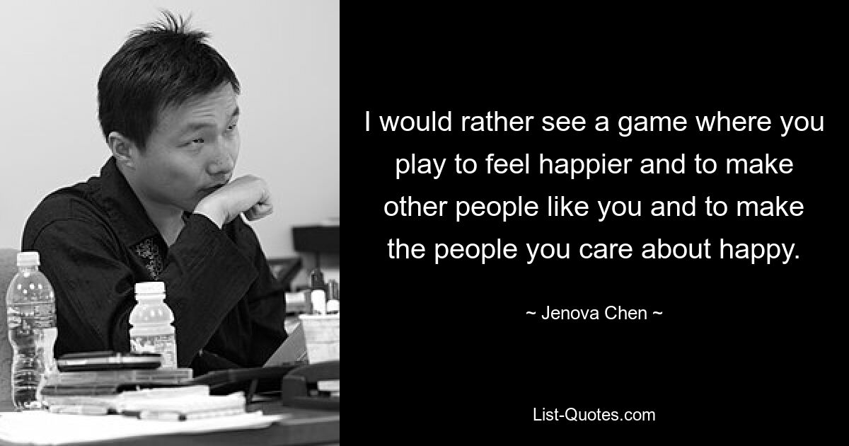 I would rather see a game where you play to feel happier and to make other people like you and to make the people you care about happy. — © Jenova Chen