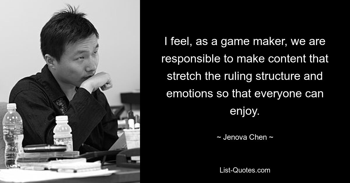 I feel, as a game maker, we are responsible to make content that stretch the ruling structure and emotions so that everyone can enjoy. — © Jenova Chen