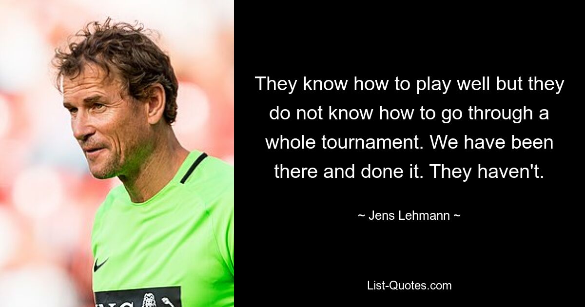 They know how to play well but they do not know how to go through a whole tournament. We have been there and done it. They haven't. — © Jens Lehmann