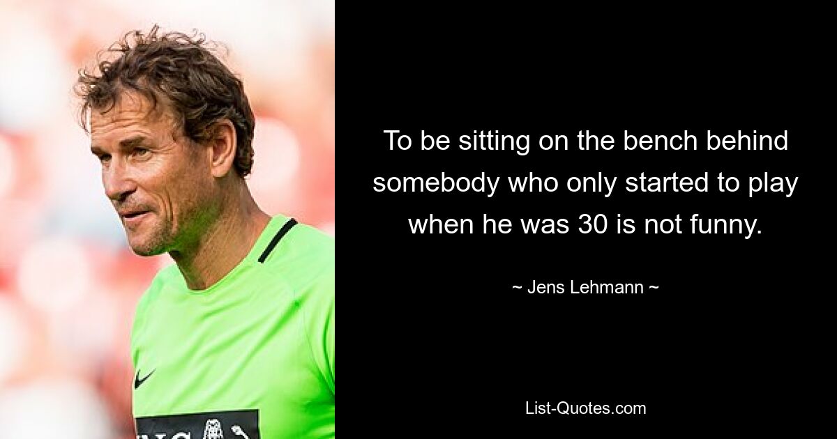 To be sitting on the bench behind somebody who only started to play when he was 30 is not funny. — © Jens Lehmann