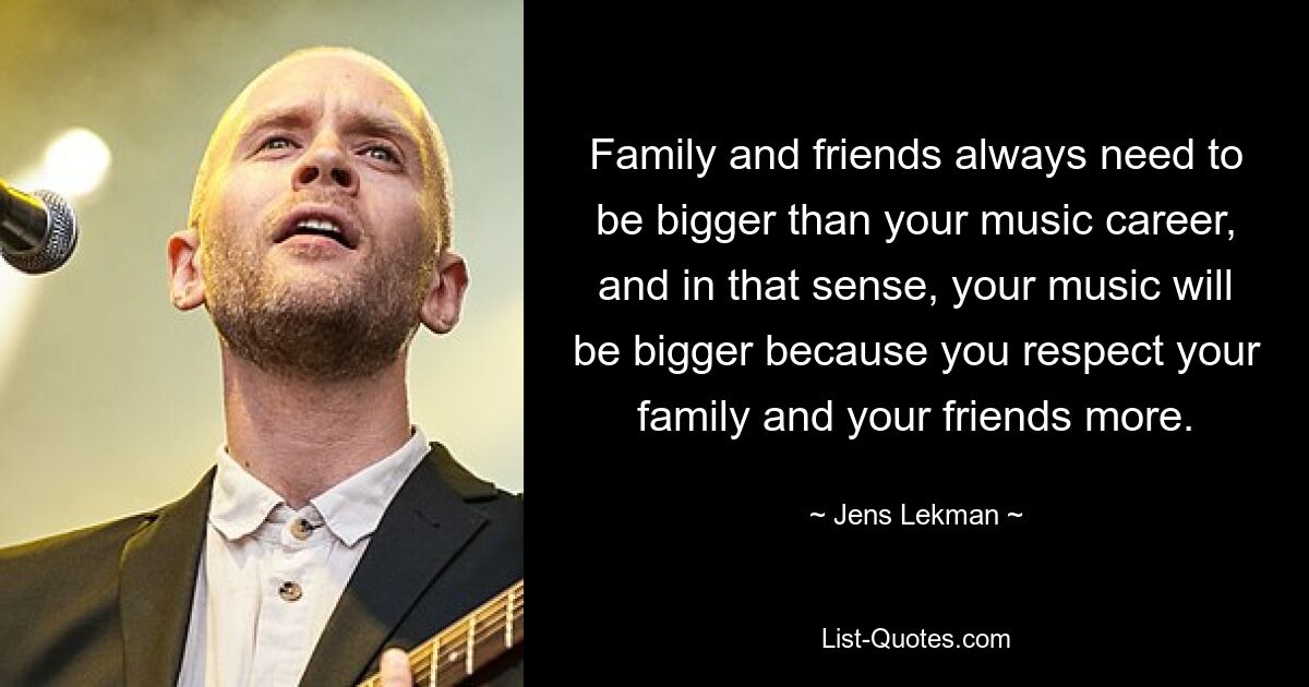 Family and friends always need to be bigger than your music career, and in that sense, your music will be bigger because you respect your family and your friends more. — © Jens Lekman