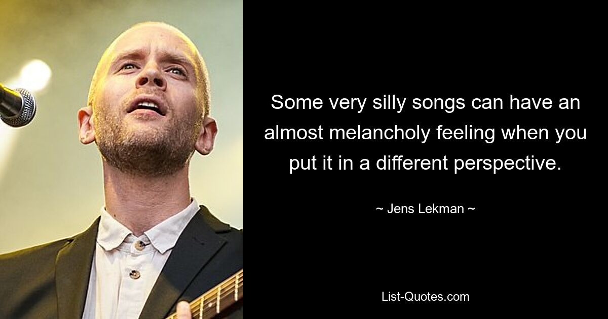 Some very silly songs can have an almost melancholy feeling when you put it in a different perspective. — © Jens Lekman