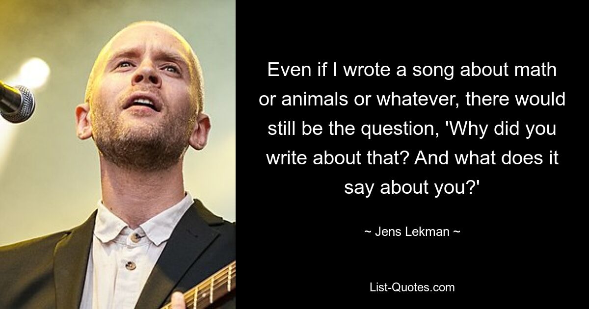 Even if I wrote a song about math or animals or whatever, there would still be the question, 'Why did you write about that? And what does it say about you?' — © Jens Lekman