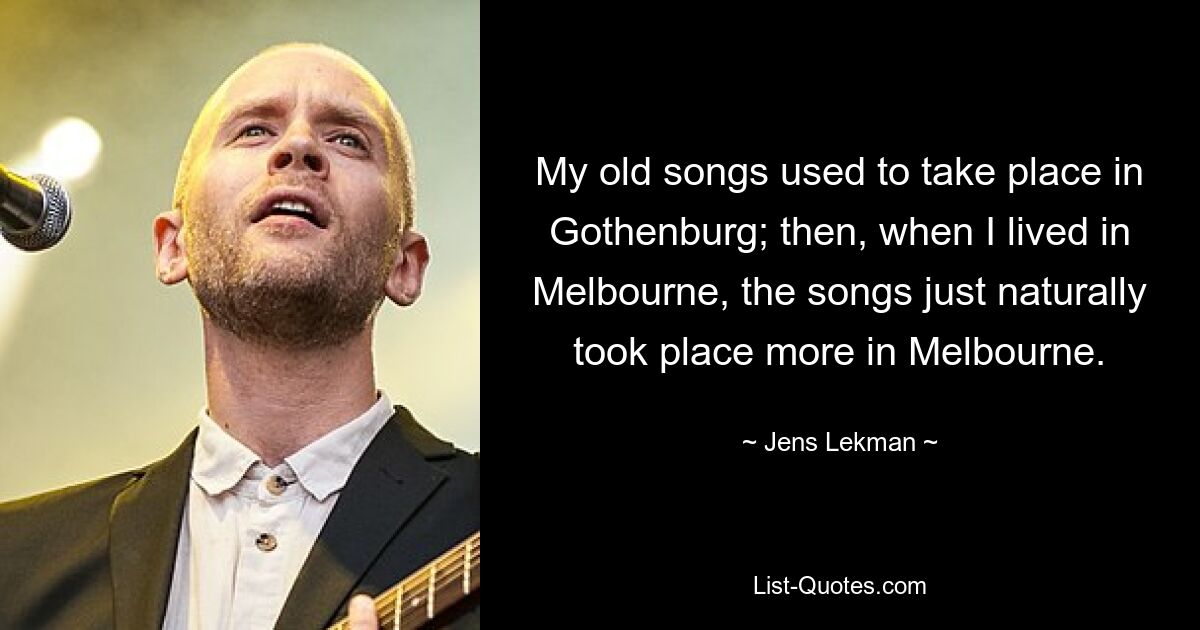 My old songs used to take place in Gothenburg; then, when I lived in Melbourne, the songs just naturally took place more in Melbourne. — © Jens Lekman